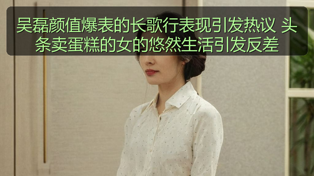 吴磊颜值爆表的长歌行表现引发热议 头条卖蛋糕的女的悠然生活引发反差