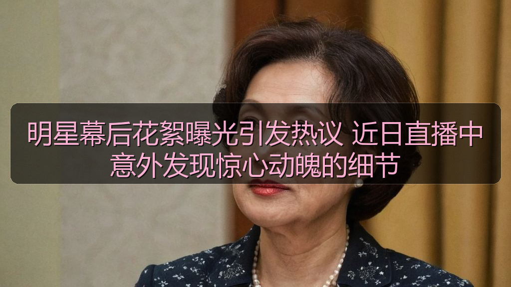 明星幕后花絮曝光引发热议 近日直播中意外发现惊心动魄的细节